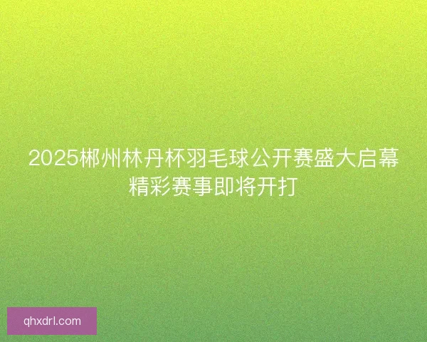 2025郴州林丹杯羽毛球公开赛盛大启幕精彩赛事即将开打