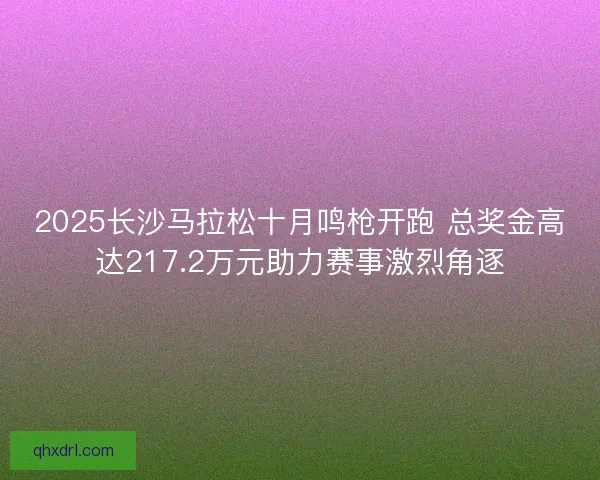 2025长沙马拉松十月鸣枪开跑 总奖金高达217.2万元助力赛事激烈角逐