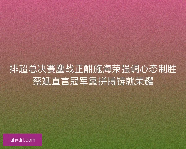 排超总决赛鏖战正酣施海荣强调心态制胜蔡斌直言冠军靠拼搏铸就荣耀 排超总决赛鏖战正酣施海荣强调心态制胜蔡斌直言冠军靠拼搏铸就荣耀