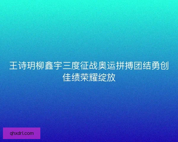 王诗玥柳鑫宇三度征战奥运拼搏团结勇创佳绩荣耀绽放