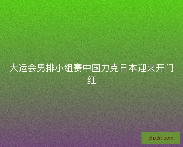 大运会男排小组赛中国力克日本迎来开门红 大运会男排小组赛中国力克日本迎来开门红