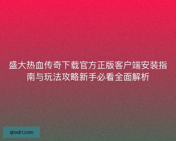 盛大热血传奇下载官方正版客户端安装指南与玩法攻略新手必看全面解析
