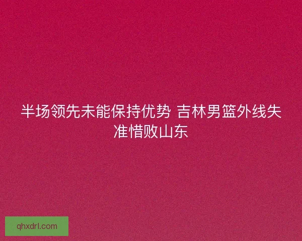 半场领先未能保持优势 吉林男篮外线失准惜败山东