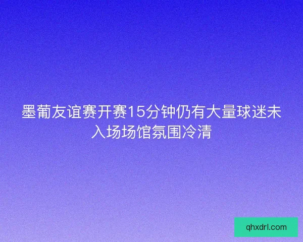 墨葡友谊赛开赛15分钟仍有大量球迷未入场场馆氛围冷清