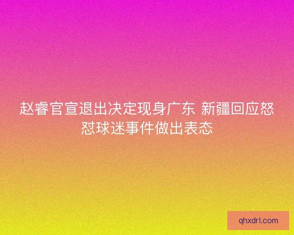 赵睿官宣退出决定现身广东 新疆回应怒怼球迷事件做出表态