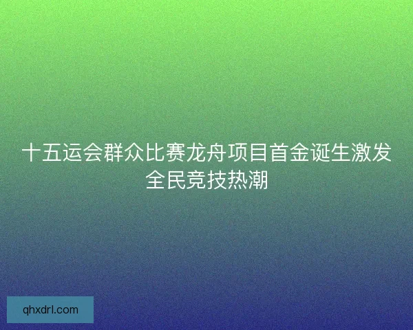 十五运会群众比赛龙舟项目首金诞生激发全民竞技热潮 十五运会群众比赛龙舟项目首金诞生激发全民竞技热潮
