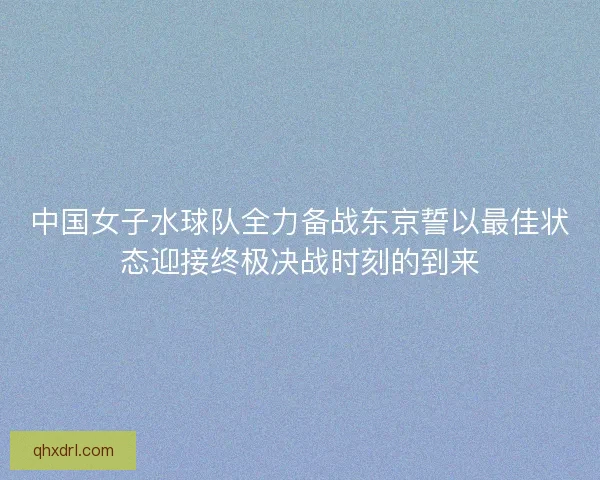 中国女子水球队全力备战东京誓以最佳状态迎接终极决战时刻的到来