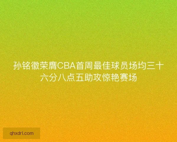 孙铭徽荣膺CBA首周最佳球员场均三十六分八点五助攻惊艳赛场