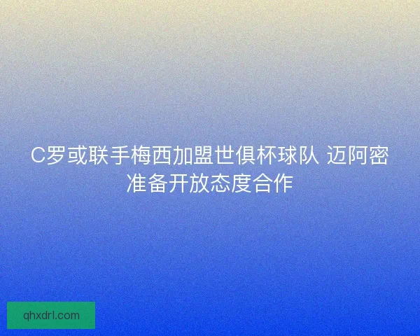 C罗或联手梅西加盟世俱杯球队 迈阿密准备开放态度合作