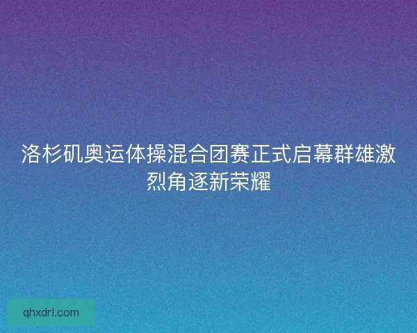 洛杉矶奥运体操混合团赛正式启幕群雄激烈角逐新荣耀