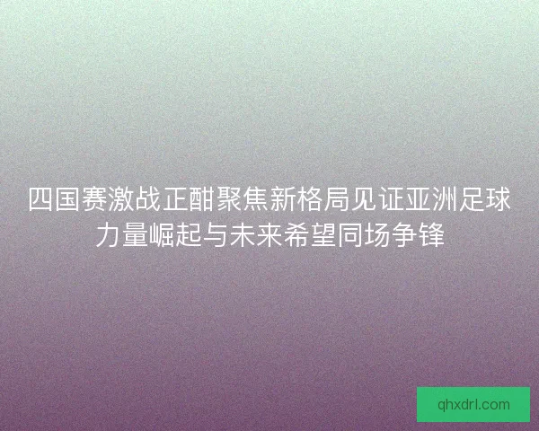 四国赛激战正酣聚焦新格局见证亚洲足球力量崛起与未来希望同场争锋