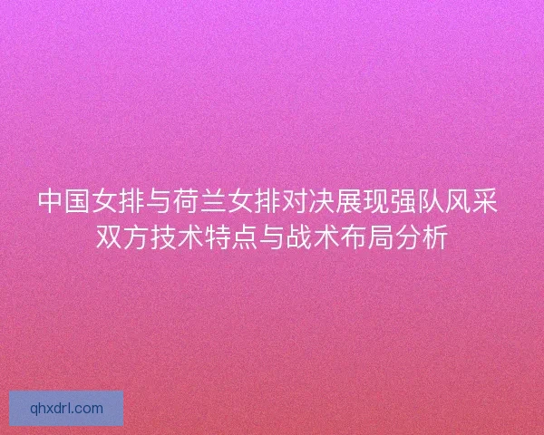 中国女排与荷兰女排对决展现强队风采 双方技术特点与战术布局分析
