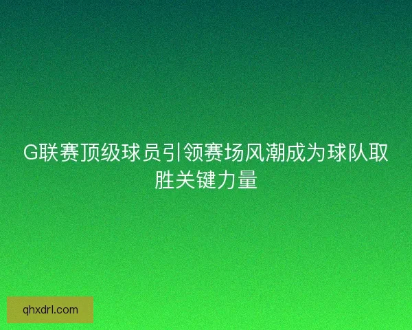 G联赛顶级球员引领赛场风潮成为球队取胜关键力量
