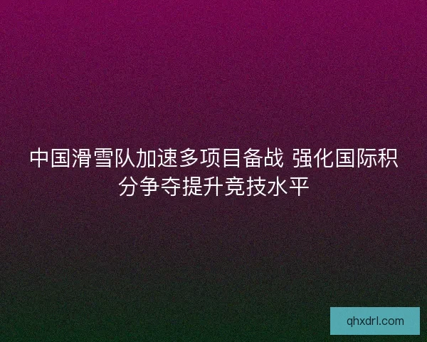 中国滑雪队加速多项目备战 强化国际积分争夺提升竞技水平