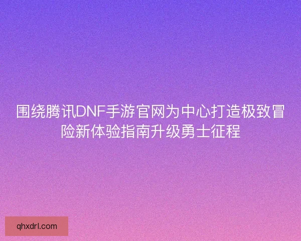 围绕腾讯DNF手游官网为中心打造极致冒险新体验指南升级勇士征程